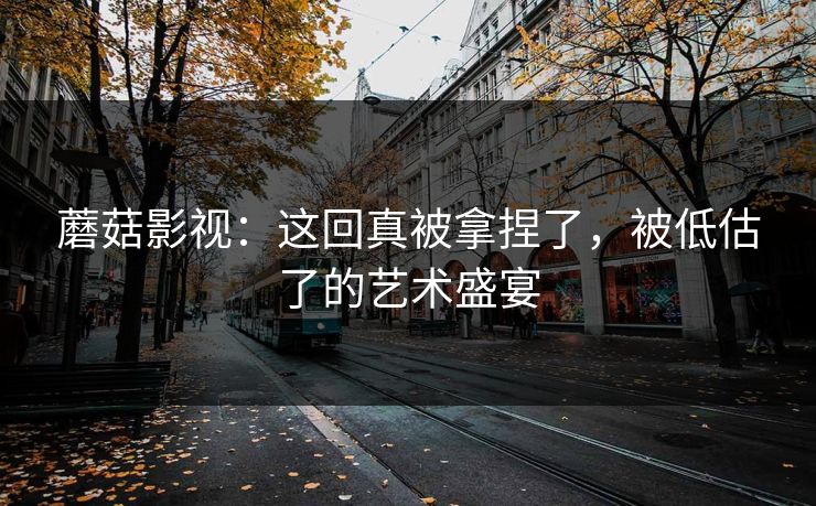 蘑菇影视：这回真被拿捏了，被低估了的艺术盛宴