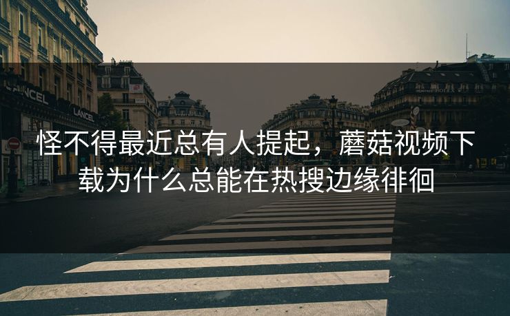 怪不得最近总有人提起，蘑菇视频下载为什么总能在热搜边缘徘徊