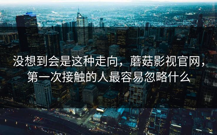 没想到会是这种走向，蘑菇影视官网，第一次接触的人最容易忽略什么